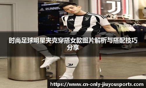时尚足球明星夹克穿搭女款图片解析与搭配技巧分享